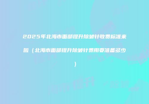 2025年北海市面部提升除皱针收费标准来啦（北海市面部提升除皱针费用要准备多少）
