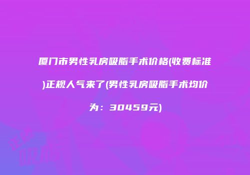 厦门市男性乳房吸脂手术价格(收费标准)正规人气来了(男性乳房吸脂手术均价为：30459元)