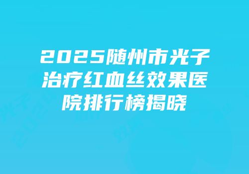 2025随州市光子治疗红血丝效果医院排行榜揭晓