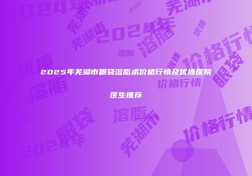 2025年芜湖市眼袋溶脂术价格行情及优质医院医生推荐