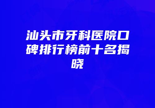 汕头市牙科医院口碑排行榜前十名揭晓