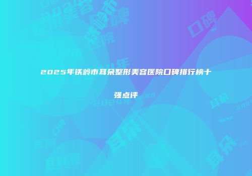 2025年铁岭市耳朵整形美容医院口碑排行榜十强点评