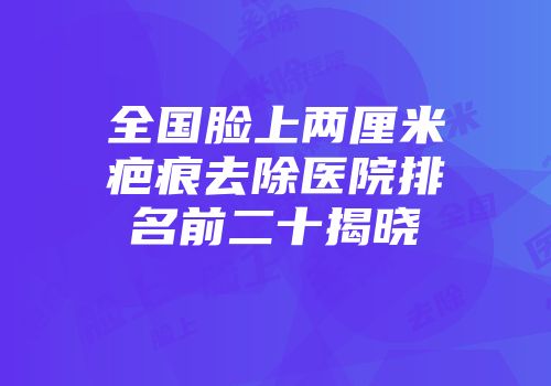全国脸上两厘米疤痕去除医院排名前二十揭晓