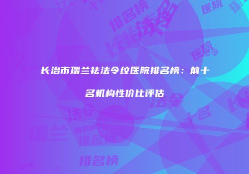 长治市瑞兰祛法令纹医院排名榜：前十名机构性价比评估