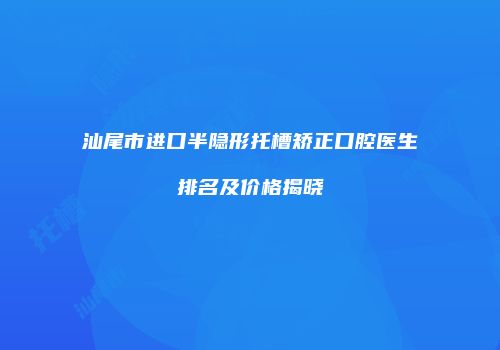 汕尾市进口半隐形托槽矫正口腔医生排名及价格揭晓