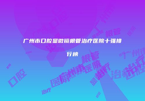 广州市口腔显微镜根管治疗医院十强排行榜