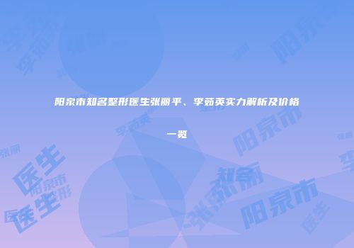阳泉市知名整形医生张丽平、李茹英实力解析及价格一览
