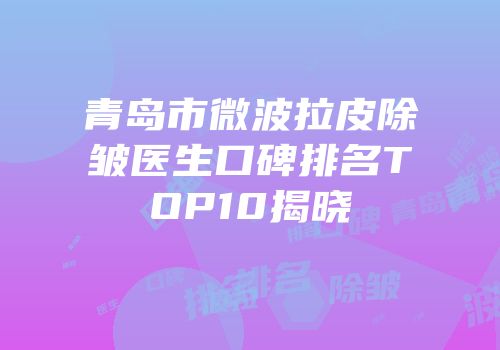 青岛市微波拉皮除皱医生口碑排名TOP10揭晓