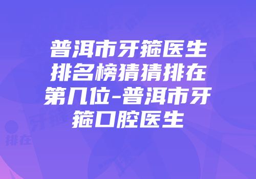 普洱市牙箍医生排名榜猜猜排在第几位-普洱市牙箍口腔医生