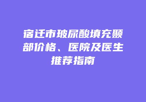 宿迁市玻尿酸填充颞部价格、医院及医生推荐指南