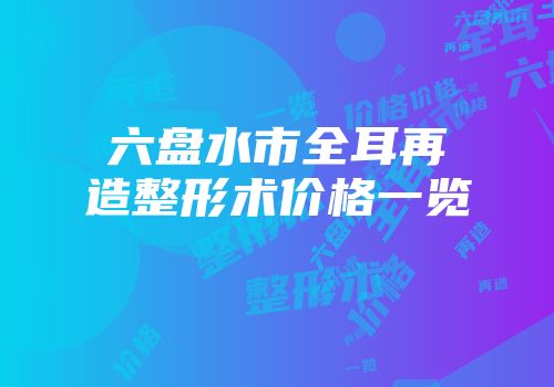 六盘水市全耳再造整形术价格一览