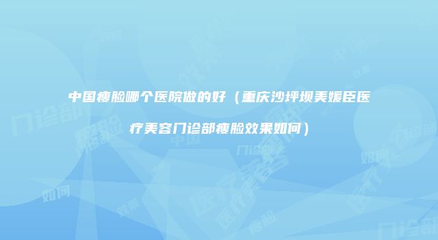 中国瘦脸哪个医院做的好（重庆沙坪坝美媛臣医疗美容门诊部瘦脸效果如何）