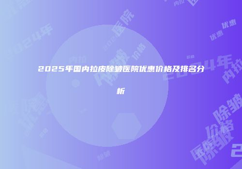 2025年国内拉皮除皱医院优惠价格及排名分析