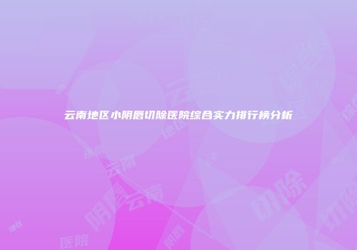 云南地区小阴唇切除医院综合实力排行榜分析