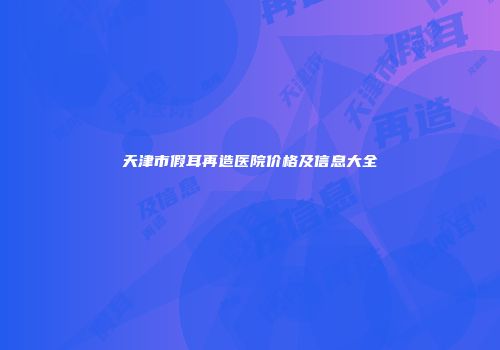 天津市假耳再造医院价格及信息大全