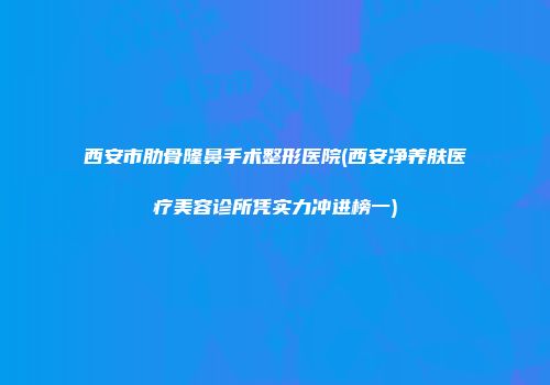 西安市肋骨隆鼻手术整形医院(西安净养肤医疗美容诊所凭实力冲进榜一)