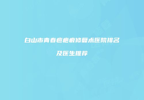 白山市青春痘疤痕修复术医院排名及医生推荐