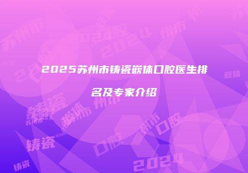2025苏州市铸瓷嵌体口腔医生排名及专家介绍