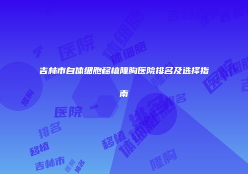 吉林市自体细胞移植隆胸医院排名及选择指南