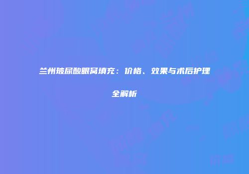 兰州玻尿酸眼窝填充：价格、效果与术后护理全解析