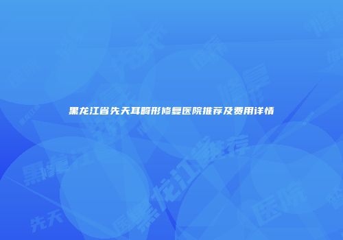 黑龙江省先天耳畸形修复医院推荐及费用详情