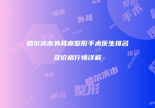 哈尔滨市外耳廓整形手术医生排名及价格行情详解