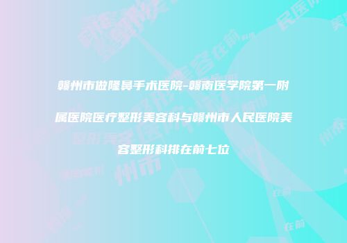 赣州市做隆鼻手术医院-赣南医学院第一附属医院医疗整形美容科与赣州市人民医院美容整形科排在前七位