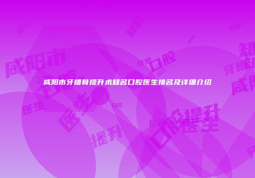 咸阳市牙槽骨提升术知名口腔医生排名及详细介绍