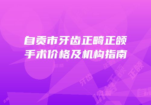 自贡市牙齿正畸正颌手术价格及机构指南