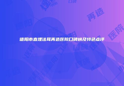 德阳市直埋法耳再造医院口碑榜及特色点评
