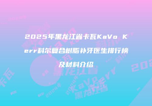 2025年黑龙江省卡瓦KaVo Kerr科尔复合树脂补牙医生排行榜及材料介绍
