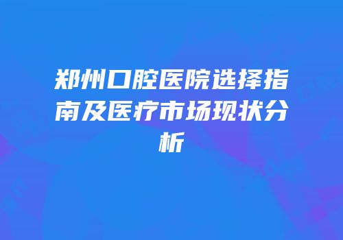 郑州口腔医院选择指南及医疗市场现状分析