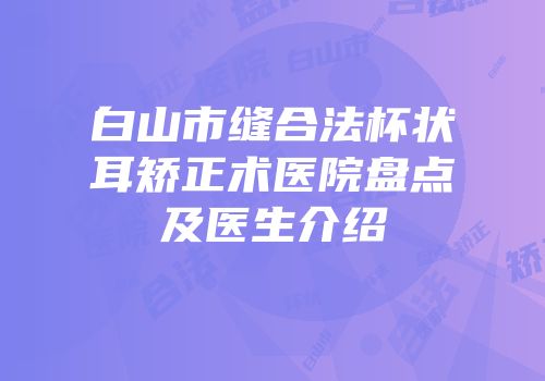 白山市缝合法杯状耳矫正术医院盘点及医生介绍