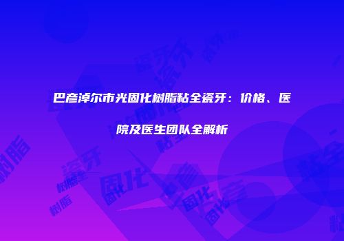 巴彦淖尔市光固化树脂粘全瓷牙：价格、医院及医生团队全解析