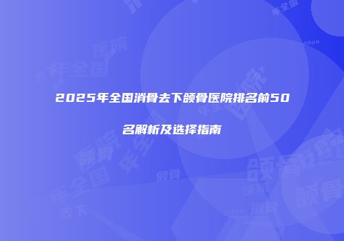 2025年全国消骨去下颌骨医院排名前50名解析及选择指南