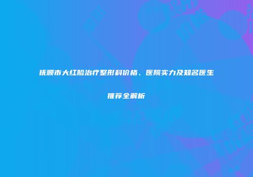 抚顺市大红脸治疗整形科价格、医院实力及知名医生推荐全解析