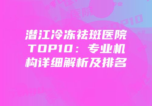 潜江冷冻祛斑医院TOP10：专业机构详细解析及排名