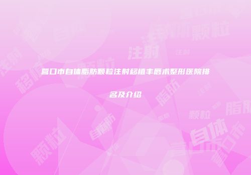 营口市自体脂肪颗粒注射移植丰唇术整形医院排名及介绍