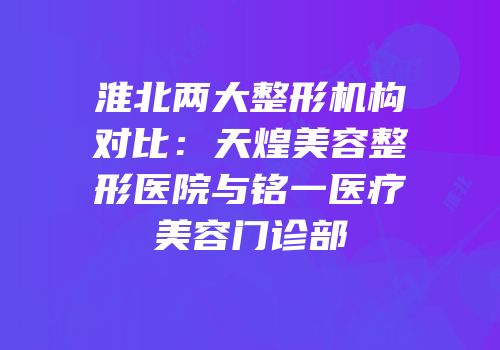 淮北两大整形机构对比：天煌美容整形医院与铭一医疗美容门诊部