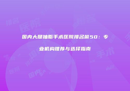 国内大腿抽脂手术医院排名前50：专业机构推荐与选择指南