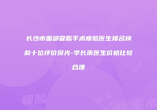 长沙市面部吸脂手术瘦脸医生排名榜前十位评价曝光-李长雨医生价格比较合理