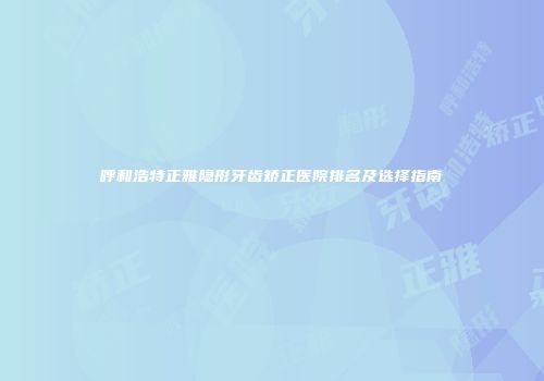 呼和浩特正雅隐形牙齿矫正医院排名及选择指南