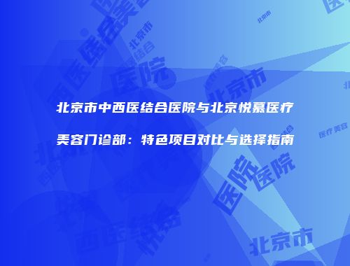 北京市中西医结合医院与北京悦慕医疗美容门诊部：特色项目对比与选择指南