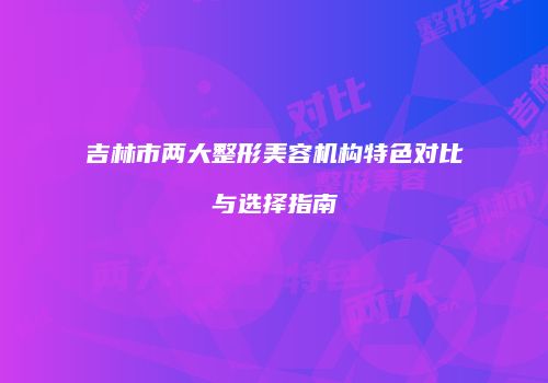 吉林市两大整形美容机构特色对比与选择指南