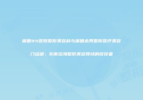 莆田95医院整形美容科与莆田永秀整形医疗美容门诊部：东南沿海整形美容领域的佼佼者