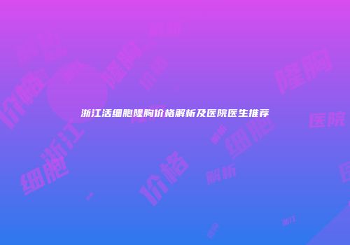 浙江活细胞隆胸价格解析及医院医生推荐