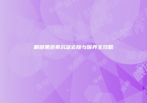 眼部黑色素沉淀去除与保养全攻略