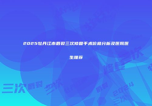 2025牡丹江市唇裂三次修复手术价格分析及医院医生推荐