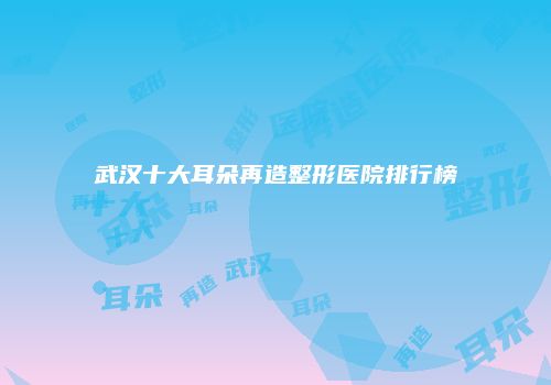 武汉十大耳朵再造整形医院排行榜