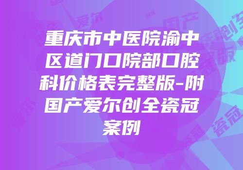 重庆市中医院渝中区道门口院部口腔科价格表完整版-附国产爱尔创全瓷冠案例
